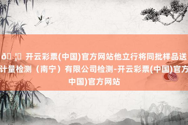 🦄开云彩票(中国)官方网站他立行将同批样品送广电计量检测(南宁)有限公司检测-开云彩票(中国)官方网站
