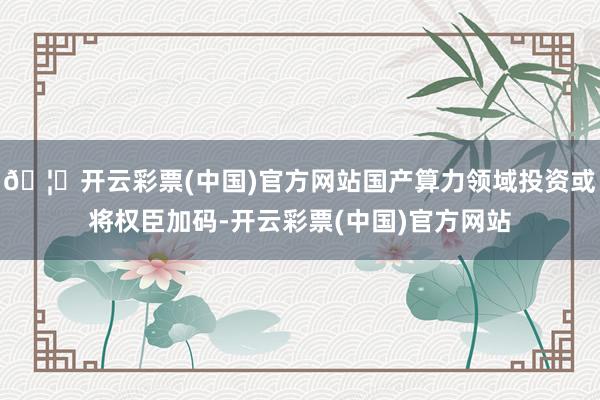 🦄开云彩票(中国)官方网站国产算力领域投资或将权臣加码-开云彩票(中国)官方网站