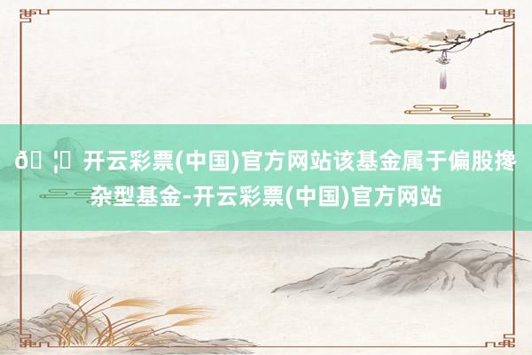 🦄开云彩票(中国)官方网站　　该基金属于偏股搀杂型基金-开云彩票(中国)官方网站