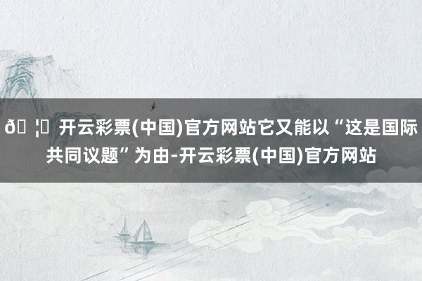 🦄开云彩票(中国)官方网站它又能以“这是国际共同议题”为由-开云彩票(中国)官方网站