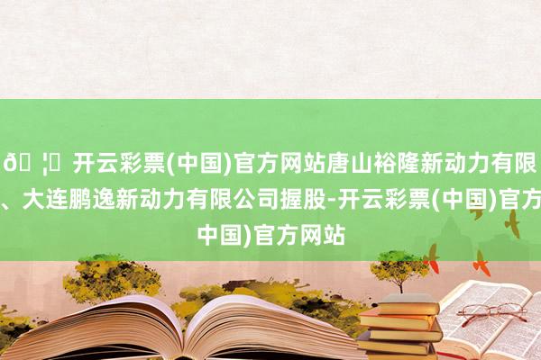 🦄开云彩票(中国)官方网站唐山裕隆新动力有限公司、大连鹏逸新动力有限公司握股-开云彩票(中国)官方网站