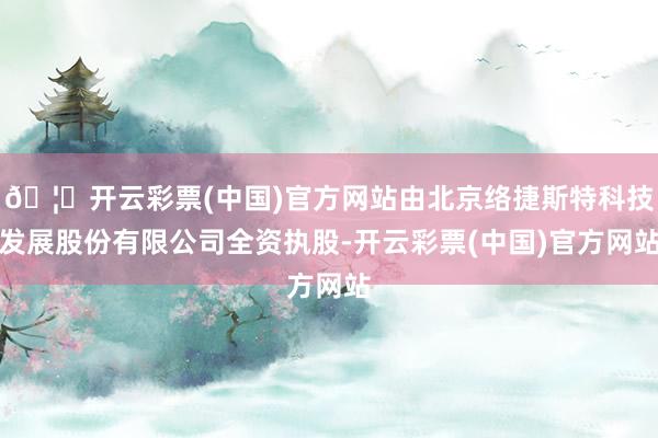 🦄开云彩票(中国)官方网站由北京络捷斯特科技发展股份有限公司全资执股-开云彩票(中国)官方网站