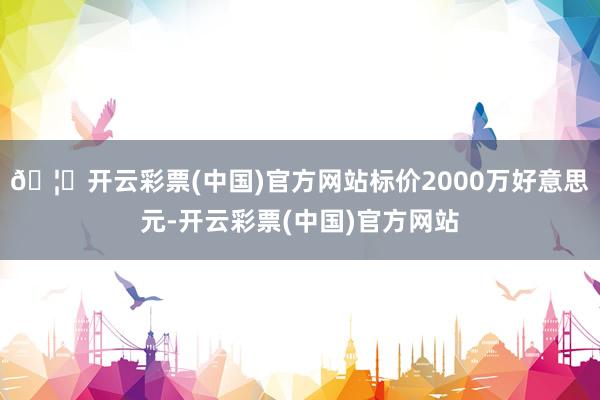 🦄开云彩票(中国)官方网站标价2000万好意思元-开云彩票(中国)官方网站