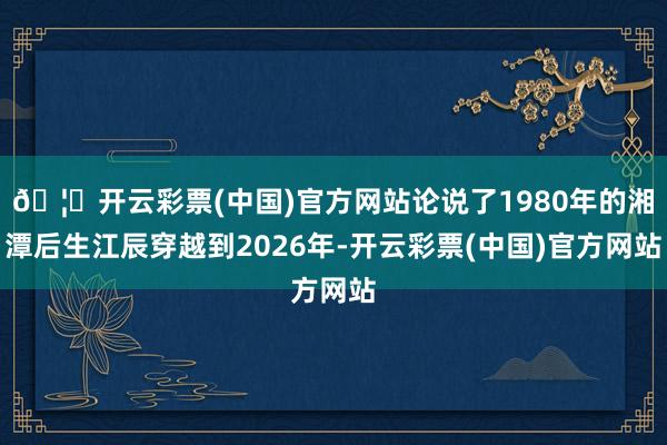 🦄开云彩票(中国)官方网站论说了1980年的湘潭后生江辰穿越到2026年-开云彩票(中国)官方网站