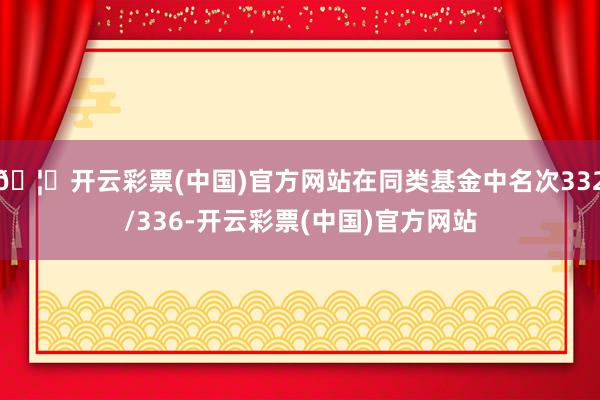 🦄开云彩票(中国)官方网站在同类基金中名次332/336-开云彩票(中国)官方网站