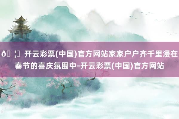 🦄开云彩票(中国)官方网站家家户户齐千里浸在春节的喜庆氛围中-开云彩票(中国)官方网站