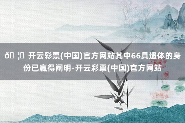 🦄开云彩票(中国)官方网站其中66具遗体的身份已赢得阐明-开云彩票(中国)官方网站