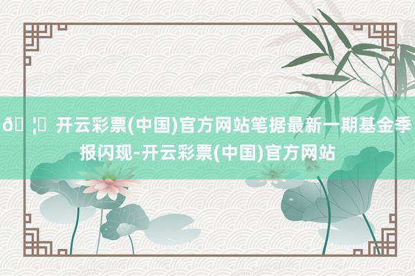 🦄开云彩票(中国)官方网站笔据最新一期基金季报闪现-开云彩票(中国)官方网站