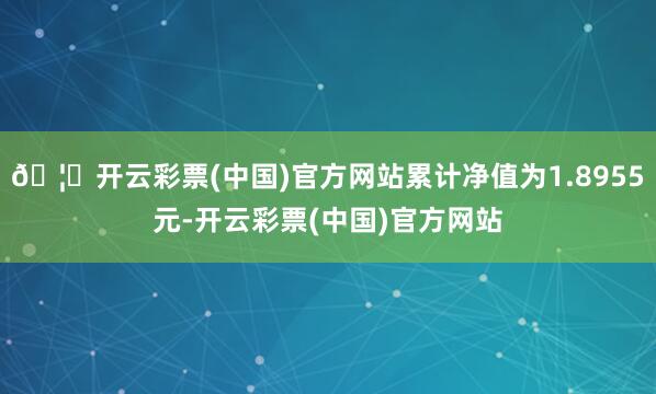 🦄开云彩票(中国)官方网站累计净值为1.8955元-开云彩票(中国)官方网站