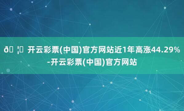 🦄开云彩票(中国)官方网站近1年高涨44.29%-开云彩票(中国)官方网站