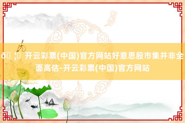 🦄开云彩票(中国)官方网站好意思股市集并非全面高估-开云彩票(中国)官方网站