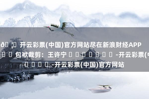 🦄开云彩票(中国)官方网站尽在新浪财经APP            						包袱裁剪：王许宁 							-开云彩票(中国)官方网站