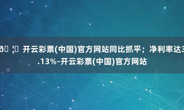 🦄开云彩票(中国)官方网站同比抓平；净利率达3.13%-开云彩票(中国)官方网站
