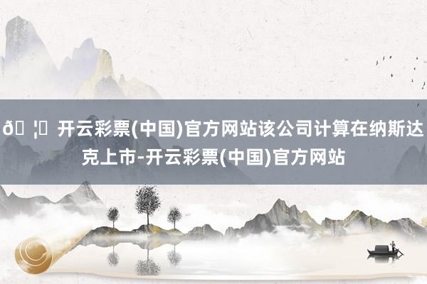 🦄开云彩票(中国)官方网站该公司计算在纳斯达克上市-开云彩票(中国)官方网站