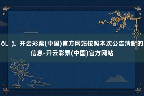 🦄开云彩票(中国)官方网站按照本次公告清晰的信息-开云彩票(中国)官方网站