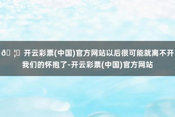 🦄开云彩票(中国)官方网站以后很可能就离不开我们的怀抱了-开云彩票(中国)官方网站