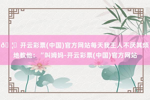 🦄开云彩票(中国)官方网站每天我王人不厌其烦地教他：“叫姆妈-开云彩票(中国)官方网站