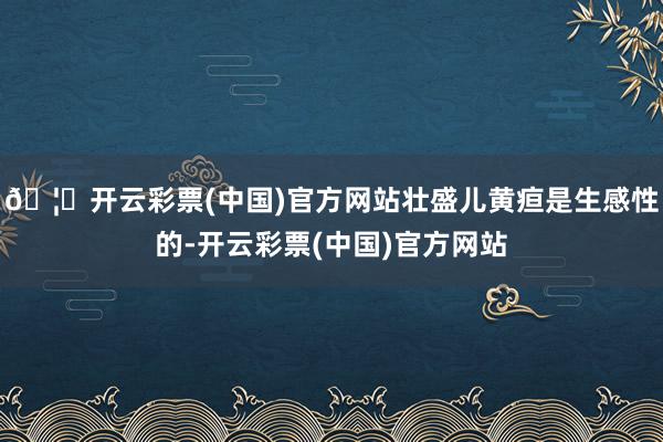 🦄开云彩票(中国)官方网站壮盛儿黄疸是生感性的-开云彩票(中国)官方网站