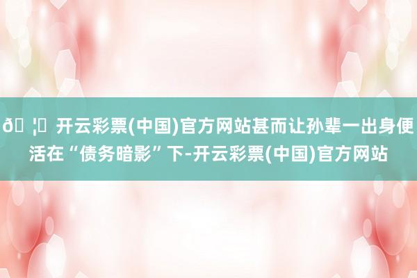 🦄开云彩票(中国)官方网站甚而让孙辈一出身便活在“债务暗影”下-开云彩票(中国)官方网站