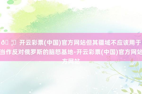 🦄开云彩票(中国)官方网站但其疆域不应该用于当作反对俄罗斯的脑怒基地-开云彩票(中国)官方网站