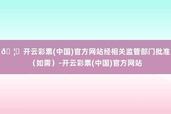 🦄开云彩票(中国)官方网站经相关监管部门批准（如需）-开云彩票(中国)官方网站