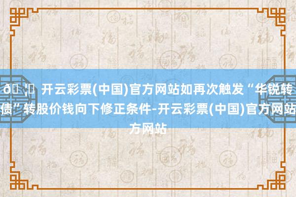 🦄开云彩票(中国)官方网站如再次触发“华锐转债”转股价钱向下修正条件-开云彩票(中国)官方网站