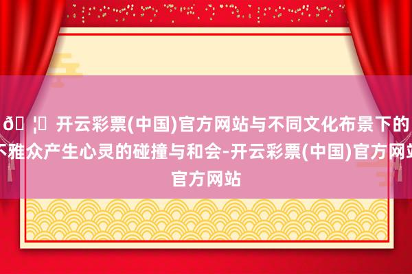 🦄开云彩票(中国)官方网站与不同文化布景下的不雅众产生心灵的碰撞与和会-开云彩票(中国)官方网站