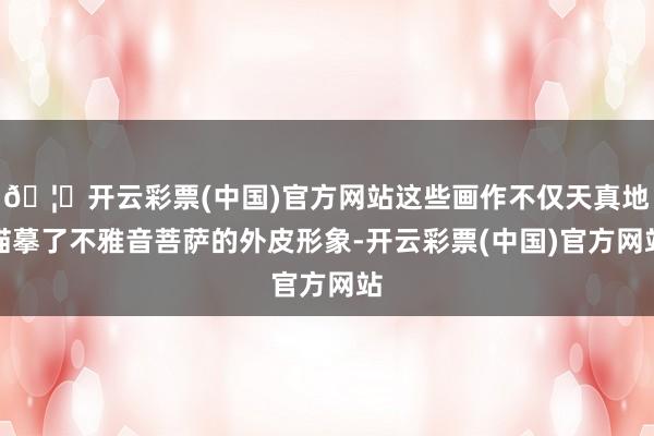 🦄开云彩票(中国)官方网站这些画作不仅天真地描摹了不雅音菩萨的外皮形象-开云彩票(中国)官方网站