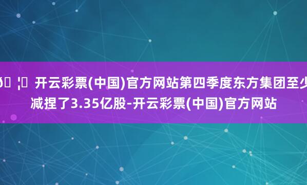 🦄开云彩票(中国)官方网站第四季度东方集团至少减捏了3.35亿股-开云彩票(中国)官方网站