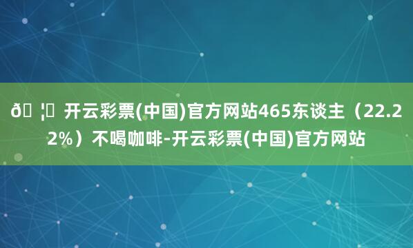 🦄开云彩票(中国)官方网站465东谈主（22.22%）不喝咖啡-开云彩票(中国)官方网站