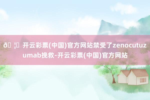 🦄开云彩票(中国)官方网站禁受了zenocutuzumab挽救-开云彩票(中国)官方网站