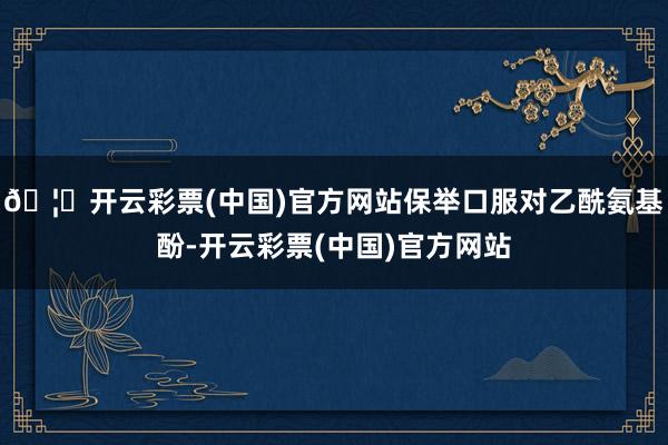 🦄开云彩票(中国)官方网站保举口服对乙酰氨基酚-开云彩票(中国)官方网站