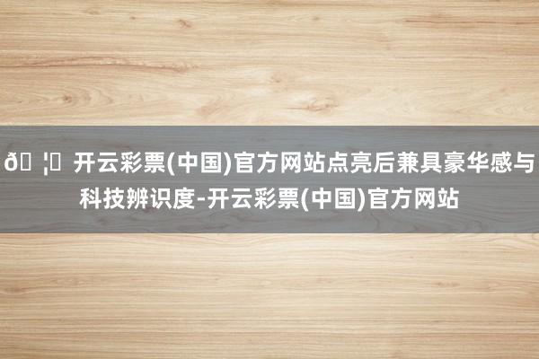 🦄开云彩票(中国)官方网站点亮后兼具豪华感与科技辨识度-开云彩票(中国)官方网站