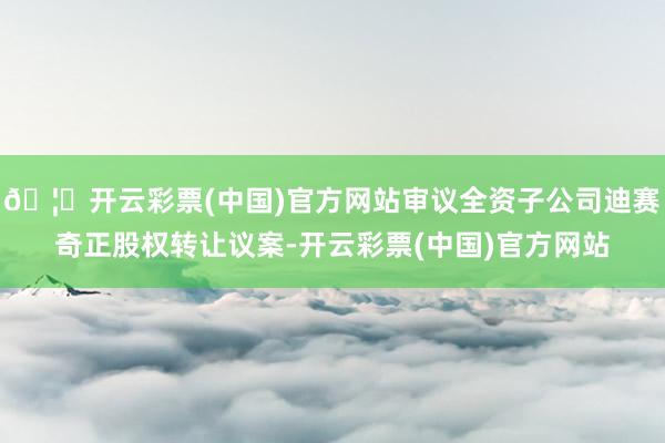 🦄开云彩票(中国)官方网站审议全资子公司迪赛奇正股权转让议案-开云彩票(中国)官方网站