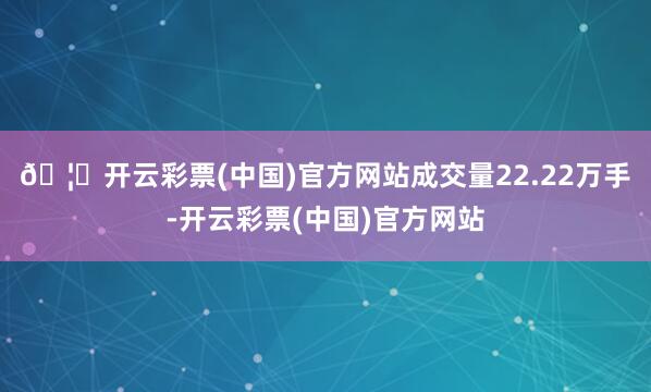 🦄开云彩票(中国)官方网站成交量22.22万手-开云彩票(中国)官方网站