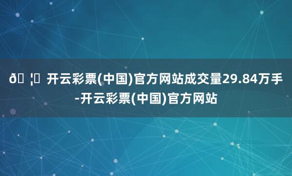 🦄开云彩票(中国)官方网站成交量29.84万手-开云彩票(中国)官方网站