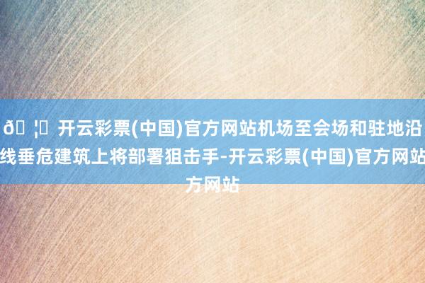 🦄开云彩票(中国)官方网站机场至会场和驻地沿线垂危建筑上将部署狙击手-开云彩票(中国)官方网站