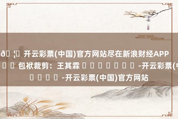🦄开云彩票(中国)官方网站尽在新浪财经APP            						包袱裁剪：王其霖 							-开云彩票(中国)官方网站
