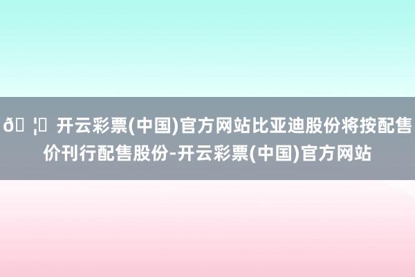🦄开云彩票(中国)官方网站比亚迪股份将按配售价刊行配售股份-开云彩票(中国)官方网站