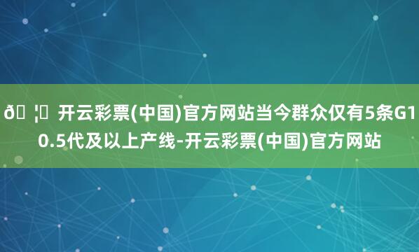 🦄开云彩票(中国)官方网站当今群众仅有5条G10.5代及以上产线-开云彩票(中国)官方网站