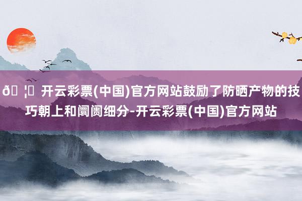 🦄开云彩票(中国)官方网站鼓励了防晒产物的技巧朝上和阛阓细分-开云彩票(中国)官方网站