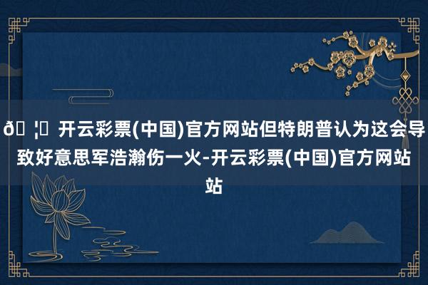 🦄开云彩票(中国)官方网站但特朗普认为这会导致好意思军浩瀚伤一火-开云彩票(中国)官方网站