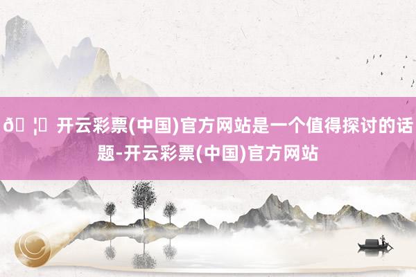 🦄开云彩票(中国)官方网站是一个值得探讨的话题-开云彩票(中国)官方网站