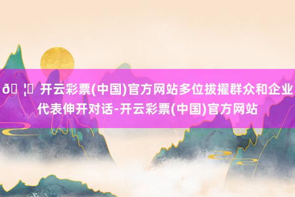 🦄开云彩票(中国)官方网站多位拔擢群众和企业代表伸开对话-开云彩票(中国)官方网站