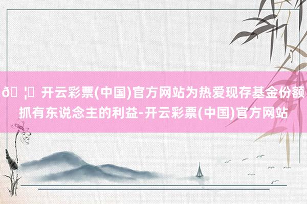 🦄开云彩票(中国)官方网站为热爱现存基金份额抓有东说念主的利益-开云彩票(中国)官方网站
