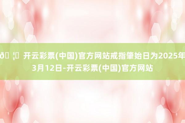 🦄开云彩票(中国)官方网站戒指肇始日为2025年3月12日-开云彩票(中国)官方网站