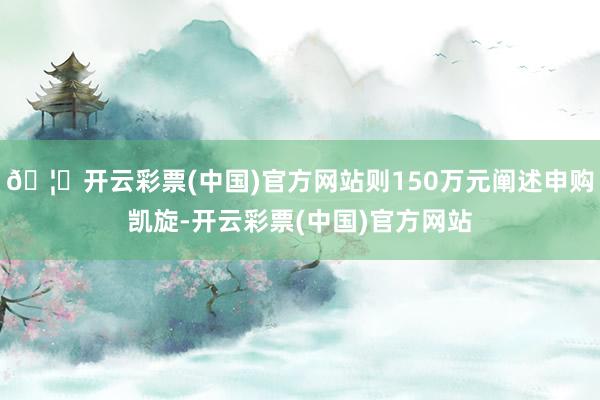 🦄开云彩票(中国)官方网站则150万元阐述申购凯旋-开云彩票(中国)官方网站