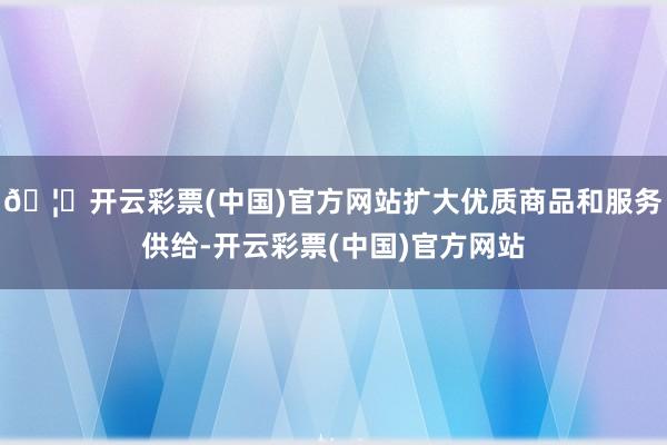 🦄开云彩票(中国)官方网站扩大优质商品和服务供给-开云彩票(中国)官方网站