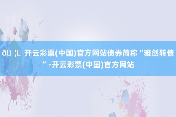 🦄开云彩票(中国)官方网站债券简称“雅创转债”-开云彩票(中国)官方网站
