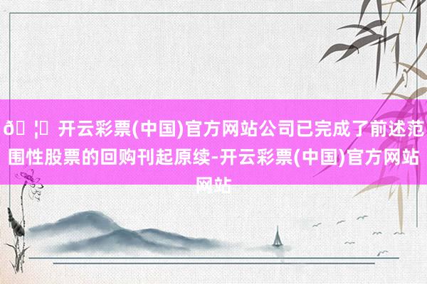 🦄开云彩票(中国)官方网站公司已完成了前述范围性股票的回购刊起原续-开云彩票(中国)官方网站